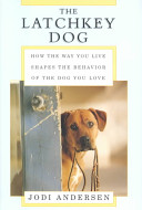 The latchkey dog : how the way you live shapes the behavior of the dog you love /