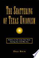 The shattering of Texas unionism : politics in the Lone Star state during the Civil War era /