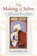 The Making of Selim : Succession, Legitimacy, and Memory in the Early Modern Ottoman World /