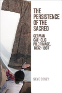 The persistence of the sacred : German Catholic pilgrimage, 1832-1937 /