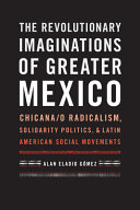 The revolutionary imaginations of greater Mexico : Chicana/o radicalism, solidarity politics, and Latin American social movements /