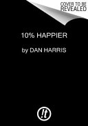 10% happier : how I tamed the voice in my head, reduced stress without losing my edge, and found self-help that actually works : a true story /