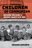 Children of communism : politicizing youth revolt in communist Budapest in the 1960s /