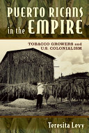 Puerto Ricans in the empire : tobacco growers and U.S. colonialism / Teresita A. Levy