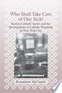 Who shall take care of our sick? : Roman Catholic sisters and the development of Catholic hospitals in New York City /