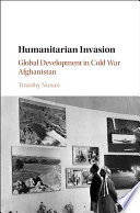 Humanitarian invasion : global development in Cold War Afghanistan /