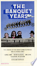 The banquet years : the origins of the avant garde in France, 1885 to World War I : Alfred Jarry, Henri Rousseau, Erik Satie, Guillaume Apollinaire /