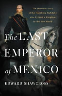 The last emperor of Mexico : the dramatic story of the Habsburg Archduke who created a kingdom in the New World /