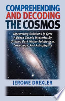 Comprehending and decoding the cosmos : discovering solutions to over a dozen cosmic mysteries by utilizing dark matter relationism, cosmology, and astrophysics /
