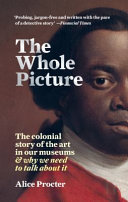 The whole picture : the colonial story of the art in our museums & why we need to talk about it /